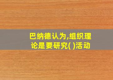 巴纳德认为,组织理论是要研究( )活动